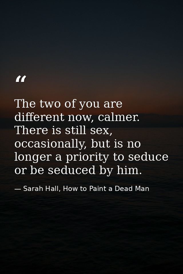 The two of you are different now, calmer. There is still sex, occasionally, but is no longer a priority to seduce or be  — Sarah Hall, How to Paint a Dead Man