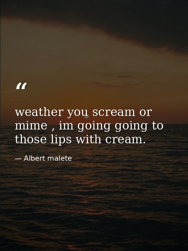 weather you scream or mime , im going going to those lips with cream. — Albert malete