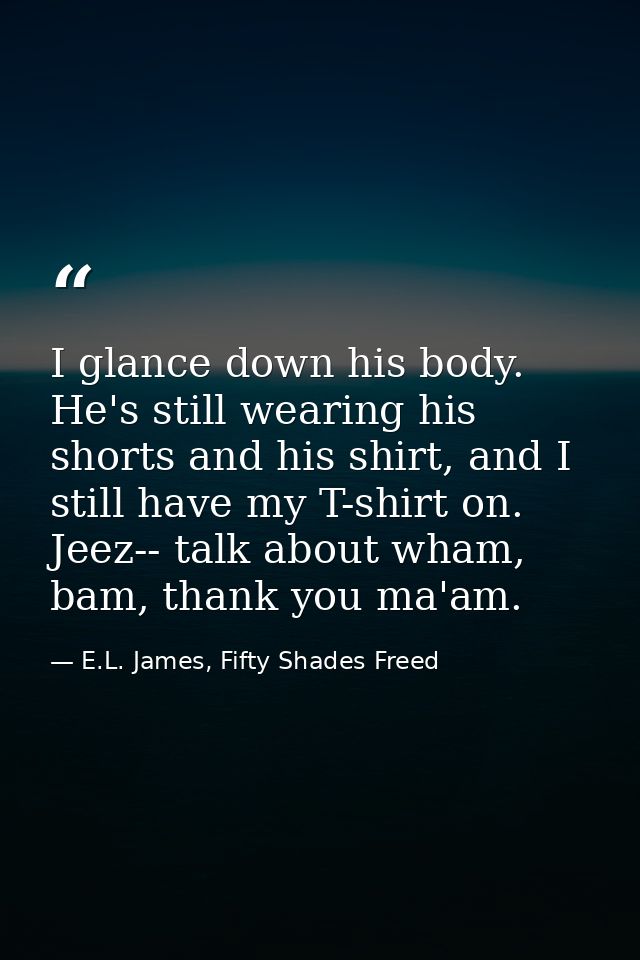 I glance down his body. He's still wearing his shorts and his shirt, and I still have my T-shirt on. Jeez-- talk about w — E.L. James, Fifty Shades Freed