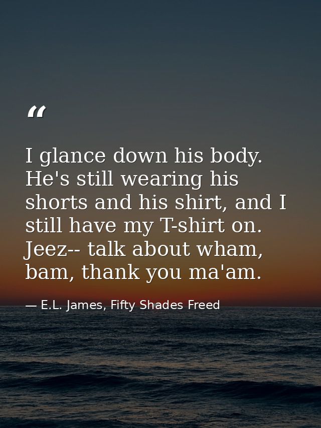 I glance down his body. He's still wearing his shorts and his shirt, and I still have my T-shirt on. Jeez-- talk about w — E.L. James, Fifty Shades Freed