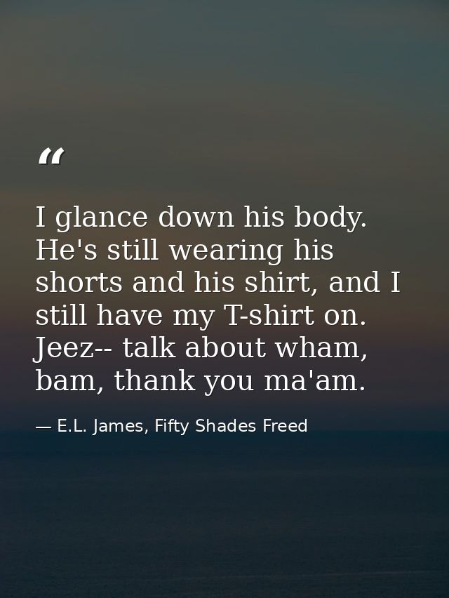 I glance down his body. He's still wearing his shorts and his shirt, and I still have my T-shirt on. Jeez-- talk about w — E.L. James, Fifty Shades Freed