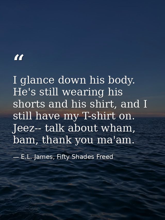 I glance down his body. He's still wearing his shorts and his shirt, and I still have my T-shirt on. Jeez-- talk about w — E.L. James, Fifty Shades Freed
