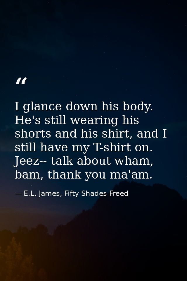 I glance down his body. He's still wearing his shorts and his shirt, and I still have my T-shirt on. Jeez-- talk about w — E.L. James, Fifty Shades Freed