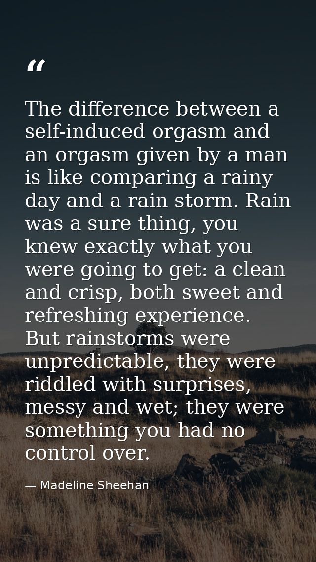 The difference between a self-induced orgasm and an orgasm given by a man is like comparing a rainy day and a rain storm — Madeline Sheehan