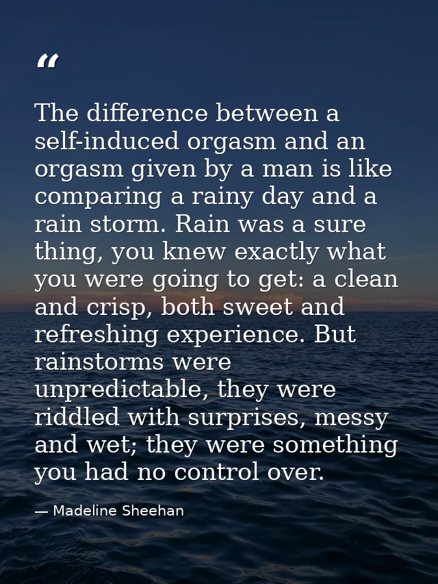 The difference between a self-induced orgasm and an orgasm given by a man is like comparing a rainy day and a rain storm — Madeline Sheehan
