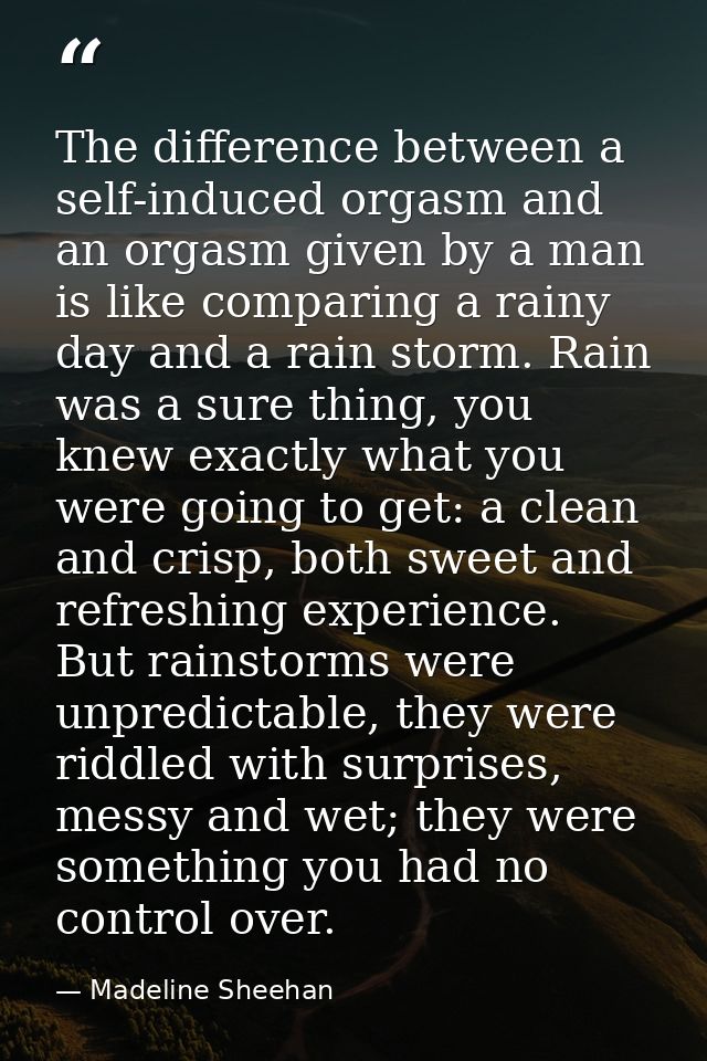 The difference between a self-induced orgasm and an orgasm given by a man is like comparing a rainy day and a rain storm — Madeline Sheehan