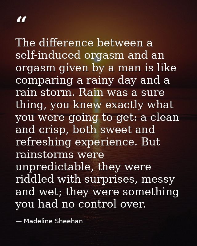 The difference between a self-induced orgasm and an orgasm given by a man is like comparing a rainy day and a rain storm — Madeline Sheehan
