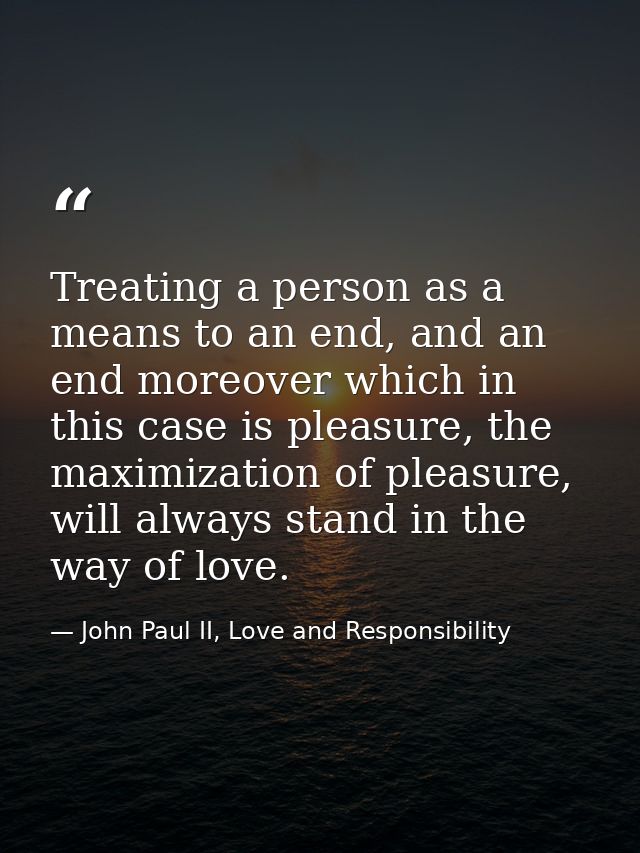 Treating a person as a means to an end, and an end moreover which in this case is pleasure, the maximization of pleasure — John Paul II, Love and Responsibility