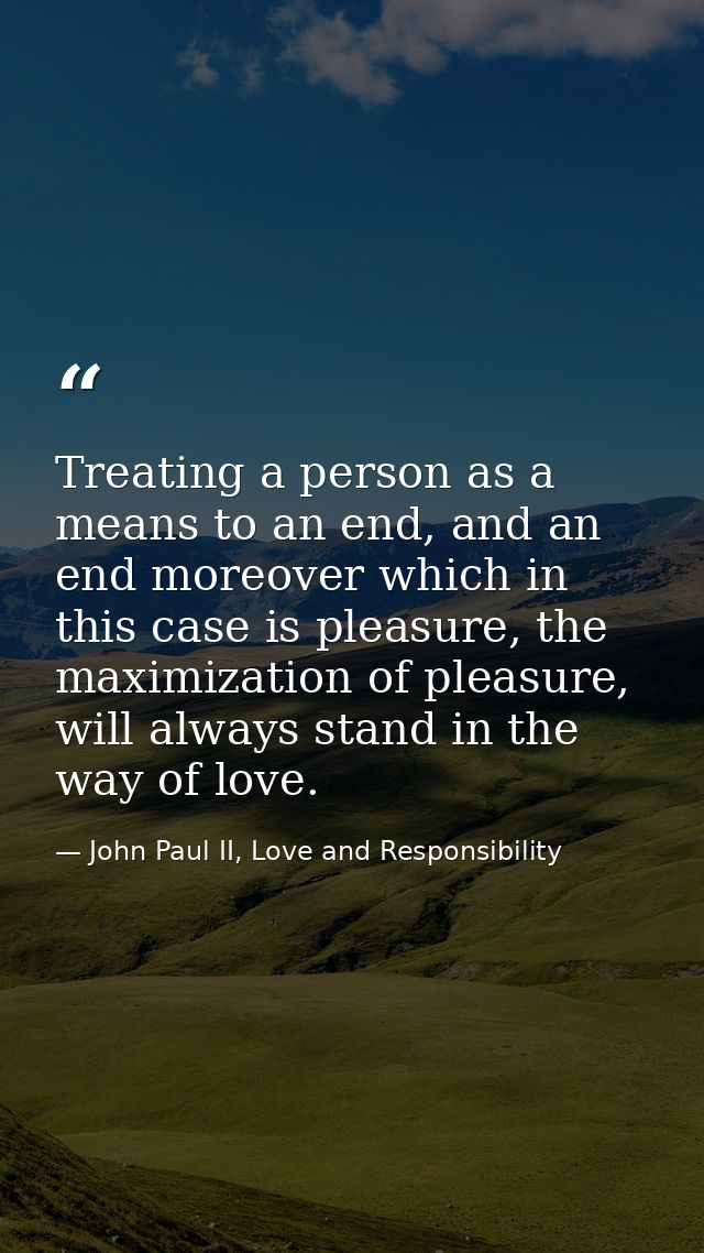 Treating a person as a means to an end, and an end moreover which in this case is pleasure, the maximization of pleasure — John Paul II, Love and Responsibility