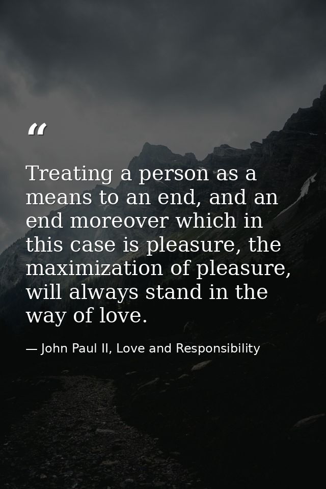 Treating a person as a means to an end, and an end moreover which in this case is pleasure, the maximization of pleasure — John Paul II, Love and Responsibility