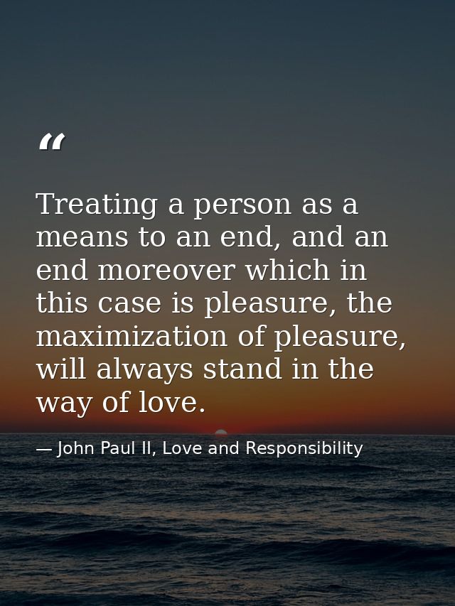 Treating a person as a means to an end, and an end moreover which in this case is pleasure, the maximization of pleasure — John Paul II, Love and Responsibility