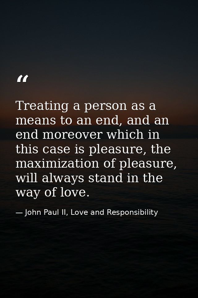 Treating a person as a means to an end, and an end moreover which in this case is pleasure, the maximization of pleasure — John Paul II, Love and Responsibility
