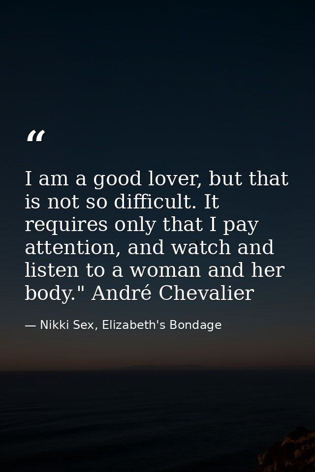 I am a good lover, but that is not so difficult. It requires only that I pay attention, and watch and listen to a woman  — Nikki Sex, Elizabeth's Bondage