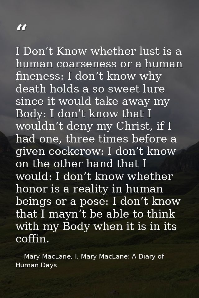 I Don’t Know whether lust is a human coarseness or a human fineness: I don’t know why death holds a so sweet lure since  — Mary MacLane, I, Mary MacLane: A Diary of Human Days
