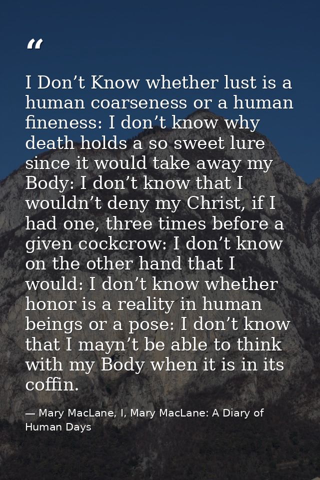 I Don’t Know whether lust is a human coarseness or a human fineness: I don’t know why death holds a so sweet lure since  — Mary MacLane, I, Mary MacLane: A Diary of Human Days