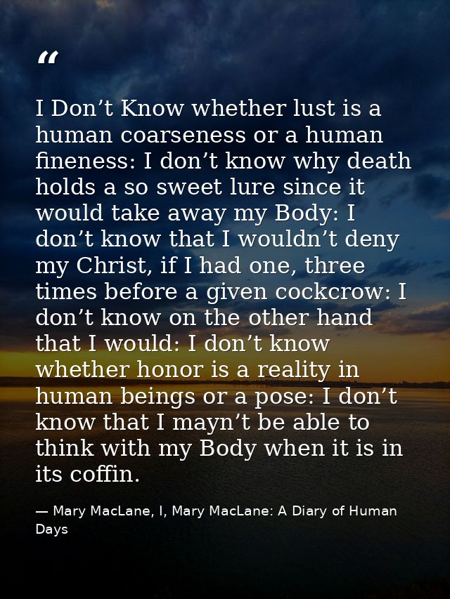 I Don’t Know whether lust is a human coarseness or a human fineness: I don’t know why death holds a so sweet lure since  — Mary MacLane, I, Mary MacLane: A Diary of Human Days