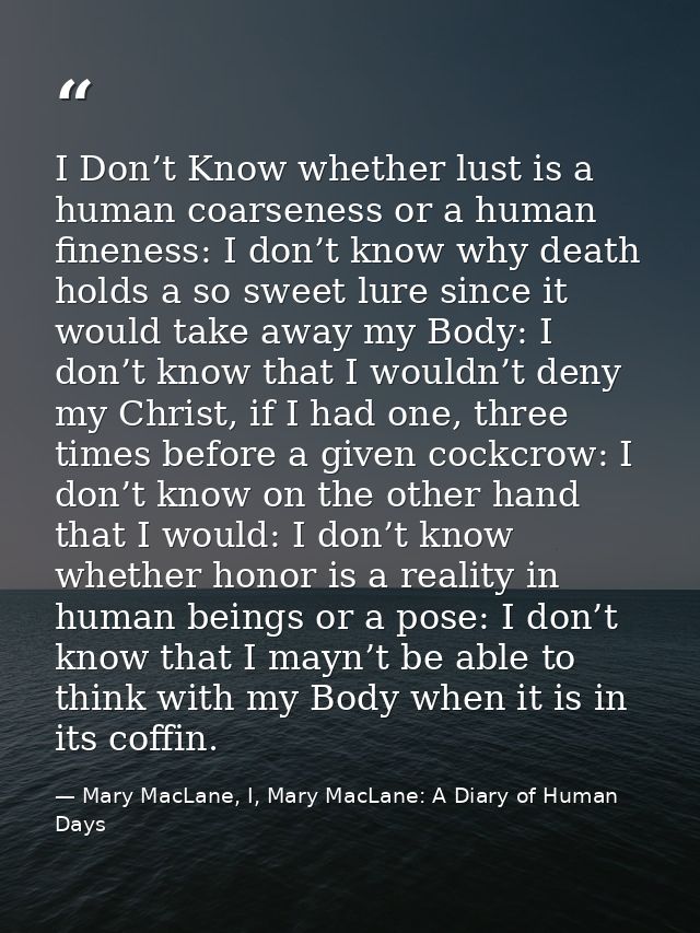 I Don’t Know whether lust is a human coarseness or a human fineness: I don’t know why death holds a so sweet lure since  — Mary MacLane, I, Mary MacLane: A Diary of Human Days