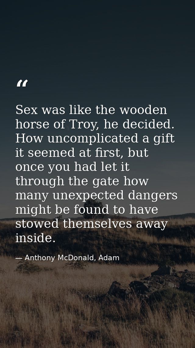 Sex was like the wooden horse of Troy, he decided. How uncomplicated a gift it seemed at first, but once you had let it  — Anthony McDonald, Adam