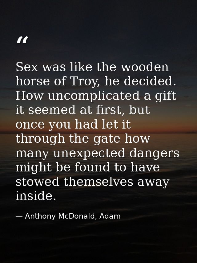 Sex was like the wooden horse of Troy, he decided. How uncomplicated a gift it seemed at first, but once you had let it  — Anthony McDonald, Adam