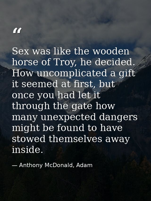 Sex was like the wooden horse of Troy, he decided. How uncomplicated a gift it seemed at first, but once you had let it  — Anthony McDonald, Adam