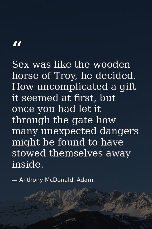 Sex was like the wooden horse of Troy, he decided. How uncomplicated a gift it seemed at first, but once you had let it  — Anthony McDonald, Adam