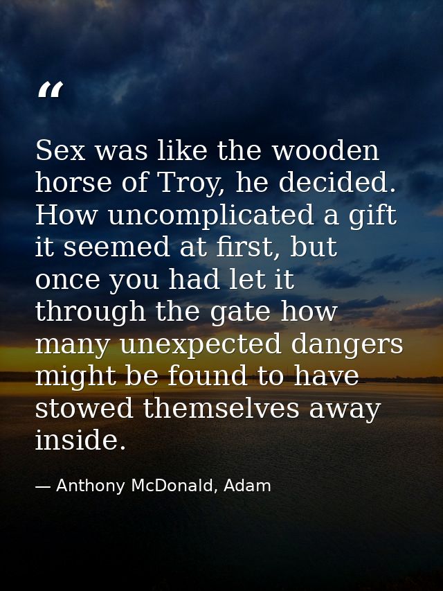 Sex was like the wooden horse of Troy, he decided. How uncomplicated a gift it seemed at first, but once you had let it  — Anthony McDonald, Adam