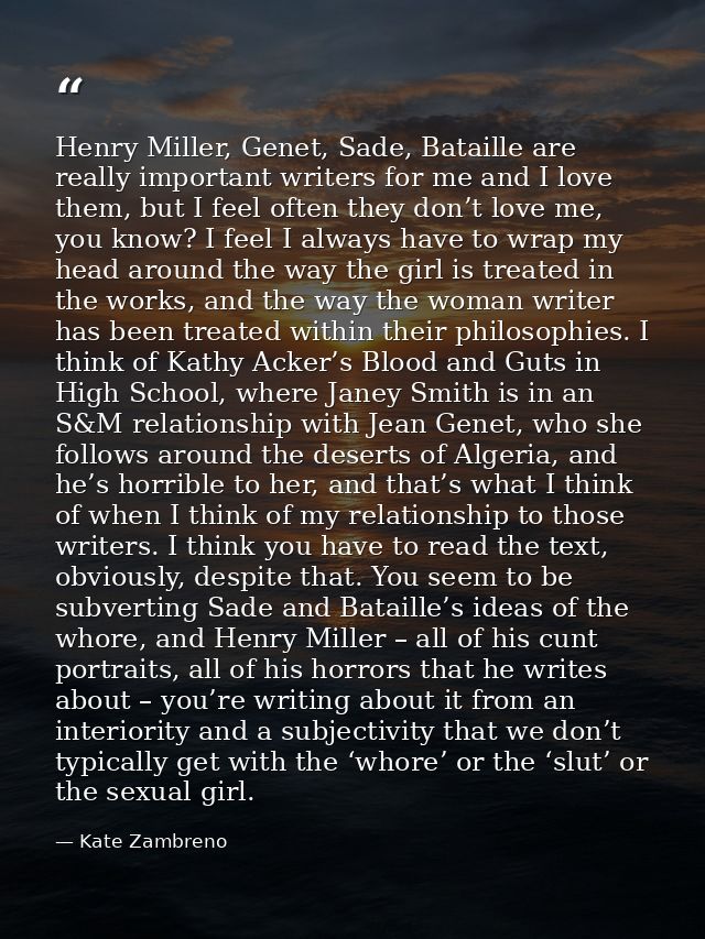 Henry Miller, Genet, Sade, Bataille are really important writers for me and I love them, but I feel often they don’t lov — Kate Zambreno