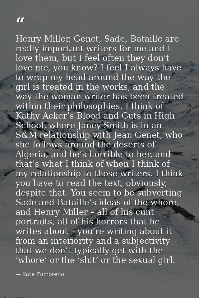 Henry Miller, Genet, Sade, Bataille are really important writers for me and I love them, but I feel often they don’t lov — Kate Zambreno