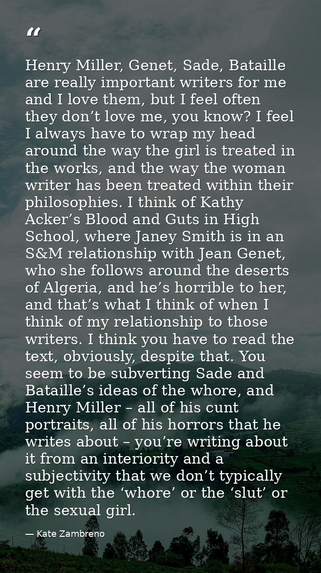 Henry Miller, Genet, Sade, Bataille are really important writers for me and I love them, but I feel often they don’t lov — Kate Zambreno