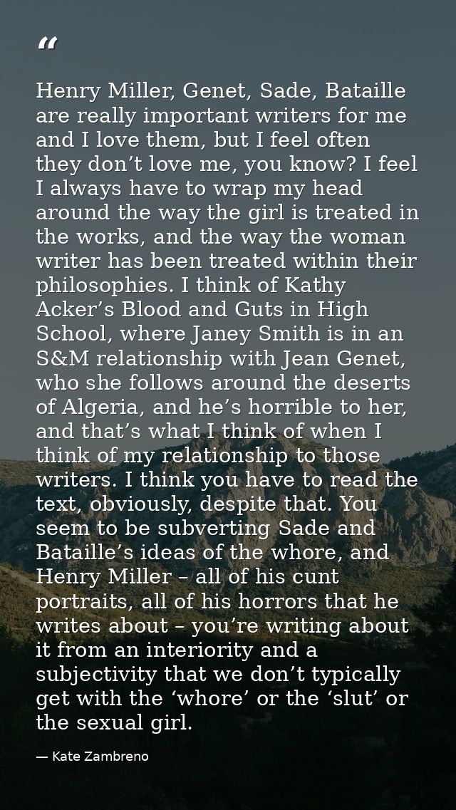 Henry Miller, Genet, Sade, Bataille are really important writers for me and I love them, but I feel often they don’t lov — Kate Zambreno