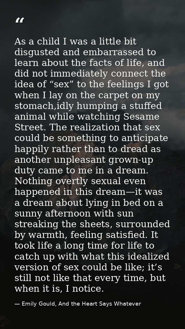As a child I was a little bit disgusted and embarrassed to learn about the facts of life, and did not immediately connec — Emily Gould, And the Heart Says Whatever
