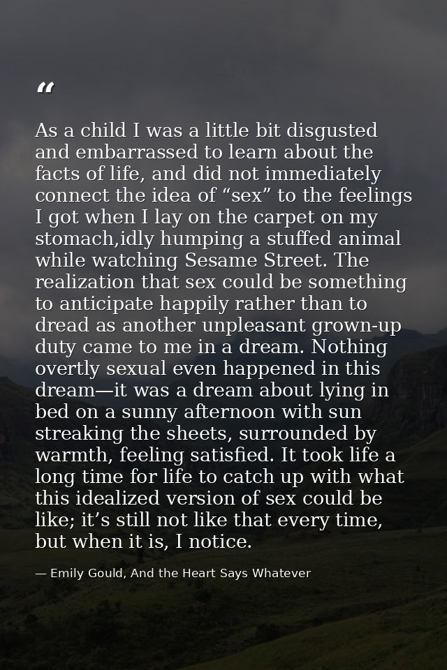 As a child I was a little bit disgusted and embarrassed to learn about the facts of life, and did not immediately connec — Emily Gould, And the Heart Says Whatever