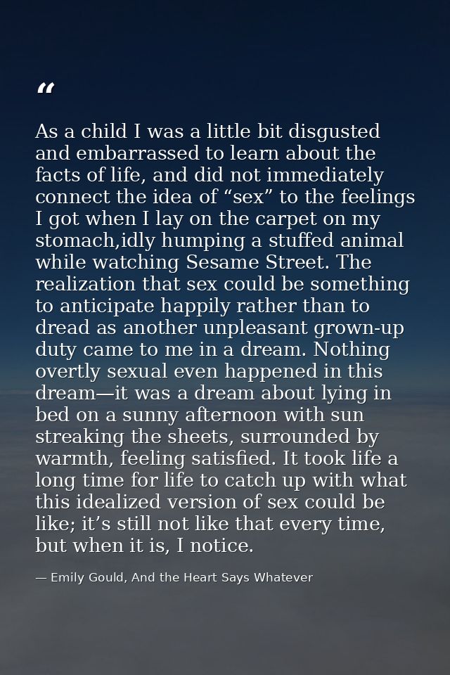 As a child I was a little bit disgusted and embarrassed to learn about the facts of life, and did not immediately connec — Emily Gould, And the Heart Says Whatever
