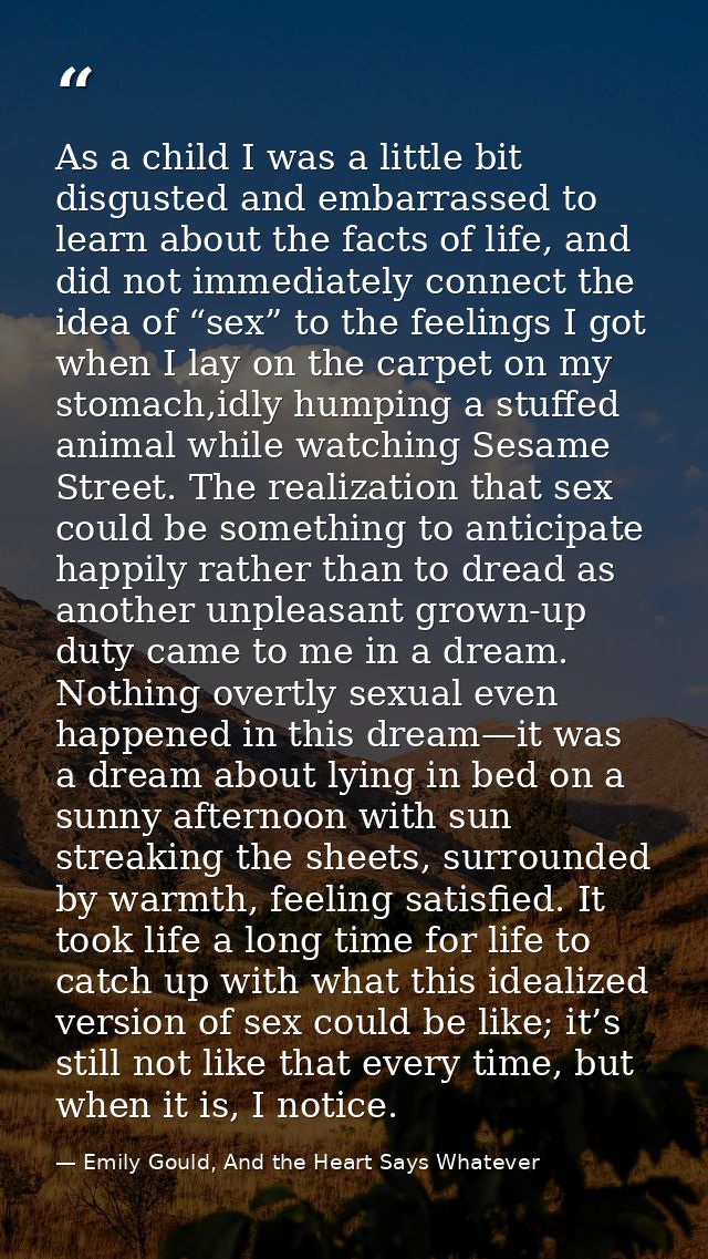 As a child I was a little bit disgusted and embarrassed to learn about the facts of life, and did not immediately connec — Emily Gould, And the Heart Says Whatever