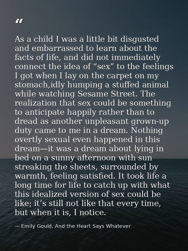 As a child I was a little bit disgusted and embarrassed to learn about the facts of life, and did not immediately connec — Emily Gould, And the Heart Says Whatever