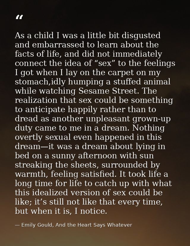 As a child I was a little bit disgusted and embarrassed to learn about the facts of life, and did not immediately connec — Emily Gould, And the Heart Says Whatever