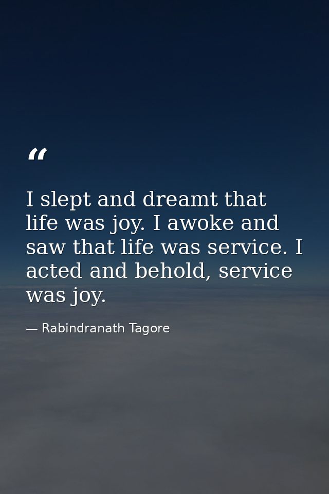 I slept and dreamt that life was joy. I awoke and saw that life was service. I acted and behold, service was joy. — Rabindranath Tagore