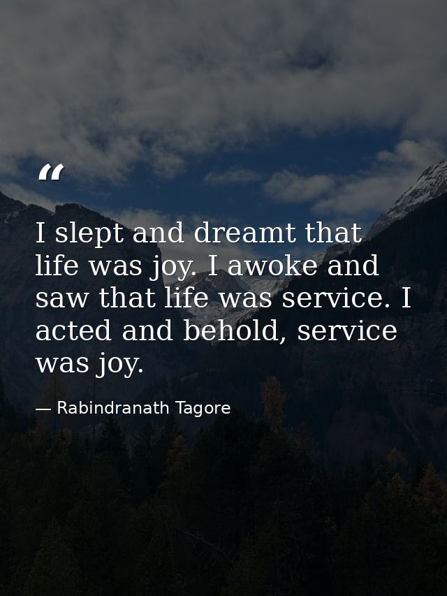 I slept and dreamt that life was joy. I awoke and saw that life was service. I acted and behold, service was joy. — Rabindranath Tagore