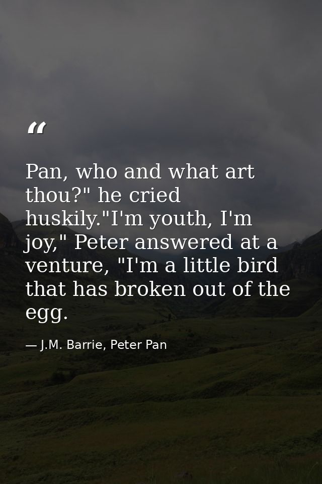Pan, who and what art thou?" he cried huskily."I'm youth, I'm joy," Peter answered at a venture, "I'm a little bird that — J.M. Barrie, Peter Pan