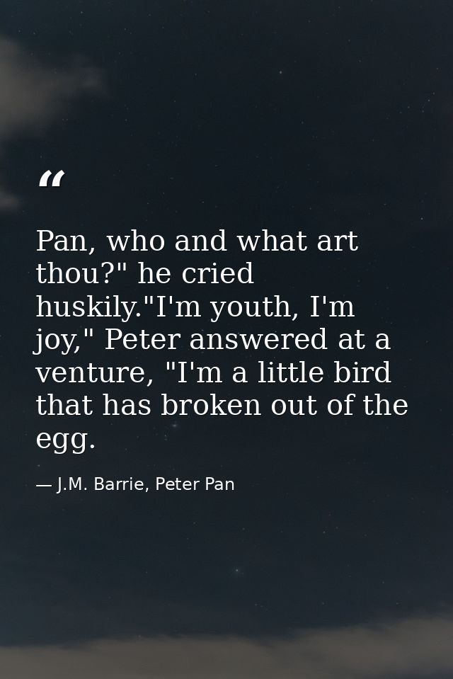 Pan, who and what art thou?" he cried huskily."I'm youth, I'm joy," Peter answered at a venture, "I'm a little bird that — J.M. Barrie, Peter Pan