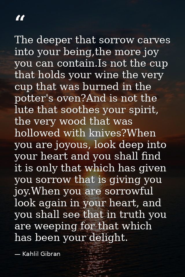 The deeper that sorrow carves into your being,the more joy you can contain.Is not the cup that holds your wine the very  — Kahlil Gibran