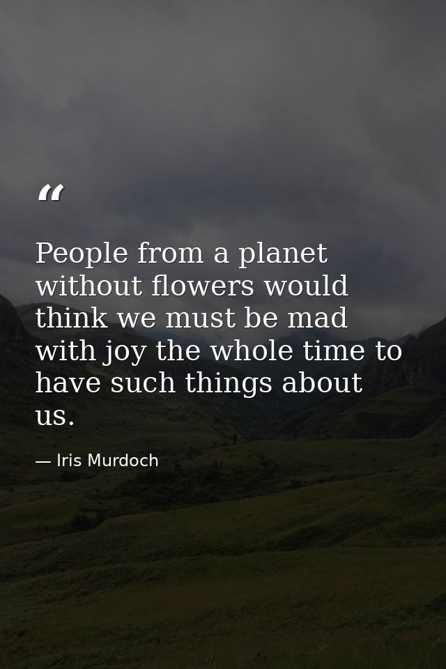 People from a planet without flowers would think we must be mad with joy the whole time to have such things about us. — Iris Murdoch