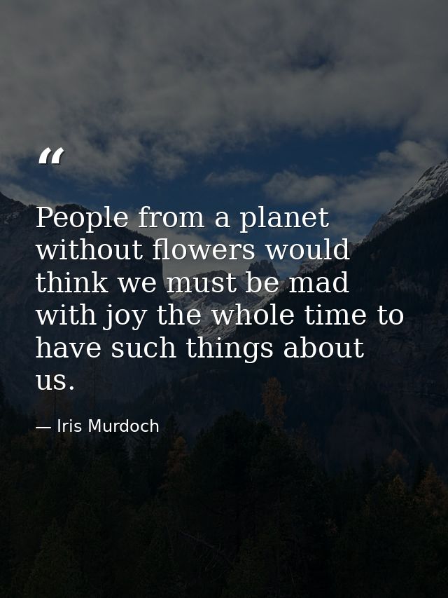 People from a planet without flowers would think we must be mad with joy the whole time to have such things about us. — Iris Murdoch