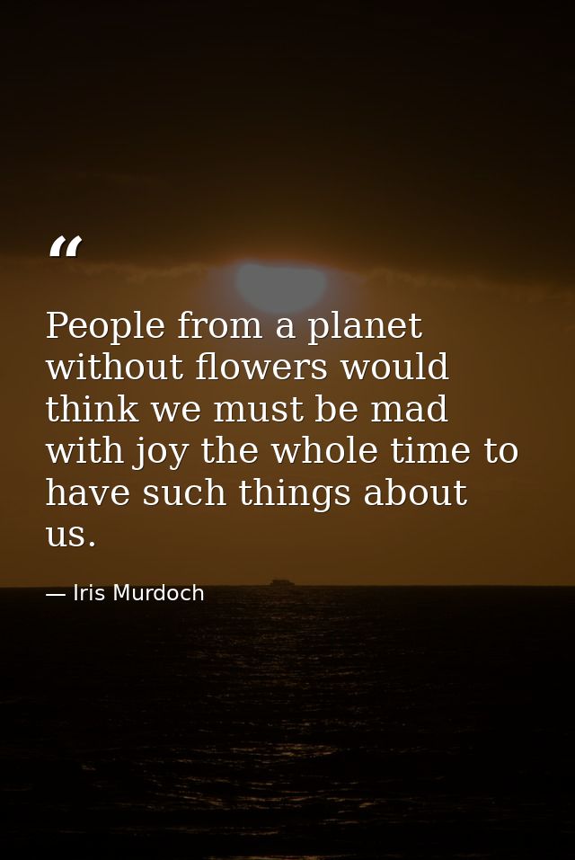 People from a planet without flowers would think we must be mad with joy the whole time to have such things about us. — Iris Murdoch