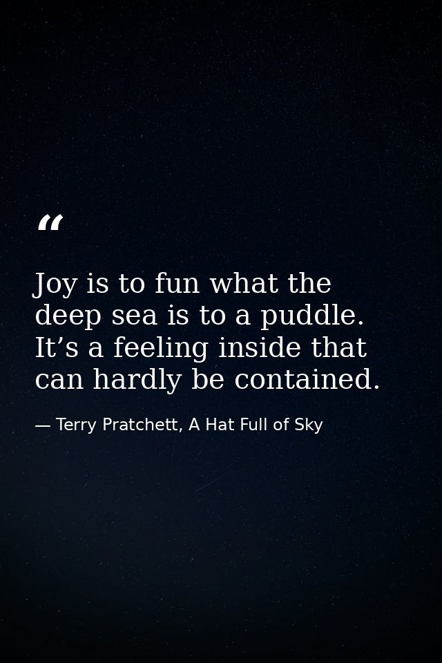 Joy is to fun what the deep sea is to a puddle. It’s a feeling inside that can hardly be contained. — Terry Pratchett, A Hat Full of Sky