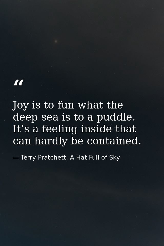 Joy is to fun what the deep sea is to a puddle. It’s a feeling inside that can hardly be contained. — Terry Pratchett, A Hat Full of Sky