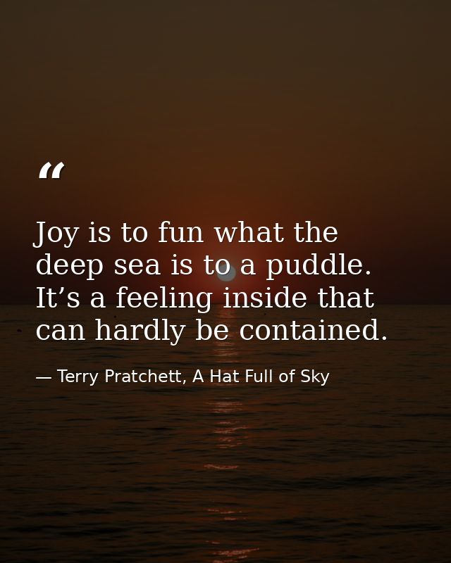 Joy is to fun what the deep sea is to a puddle. It’s a feeling inside that can hardly be contained. — Terry Pratchett, A Hat Full of Sky