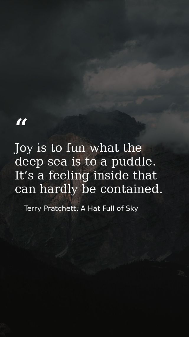 Joy is to fun what the deep sea is to a puddle. It’s a feeling inside that can hardly be contained. — Terry Pratchett, A Hat Full of Sky