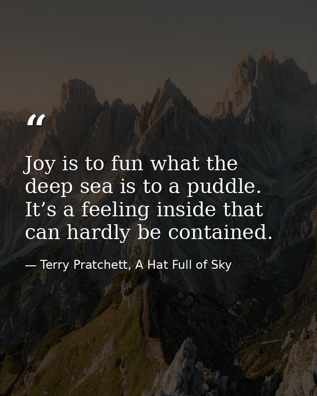 Joy is to fun what the deep sea is to a puddle. It’s a feeling inside that can hardly be contained. — Terry Pratchett, A Hat Full of Sky