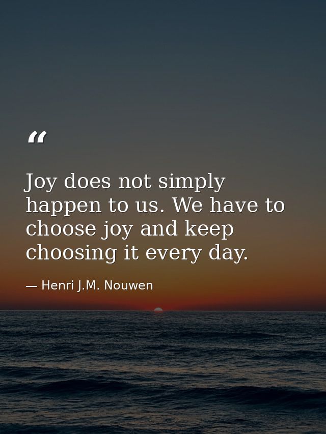 Joy does not simply happen to us. We have to choose joy and keep choosing it every day. — Henri J.M. Nouwen